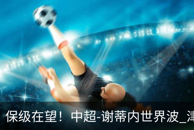保级在望！中超-谢蒂内世界波 津门虎1-0河南取四连胜