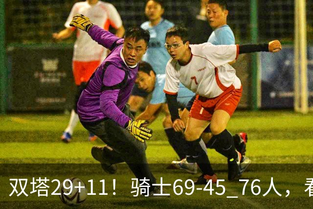 双塔29+11！骑士69-45 76人，看数据，他是头号功臣！