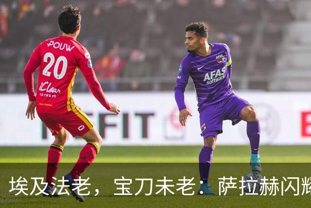 埃及法老，宝刀未老：萨拉赫闪耀欧战，34岁12场10球5助