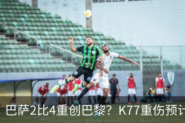 巴萨2比4重创巴黎？K77重伤预计赛季报销，欧冠三连悬了