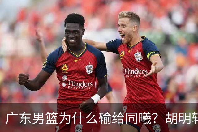 广东男篮为什么输给同曦？胡明轩毫不客气说出原因，说得很实在