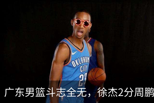 广东男篮斗志全无，徐杰2分周鹏0分，最差之人浮出水面