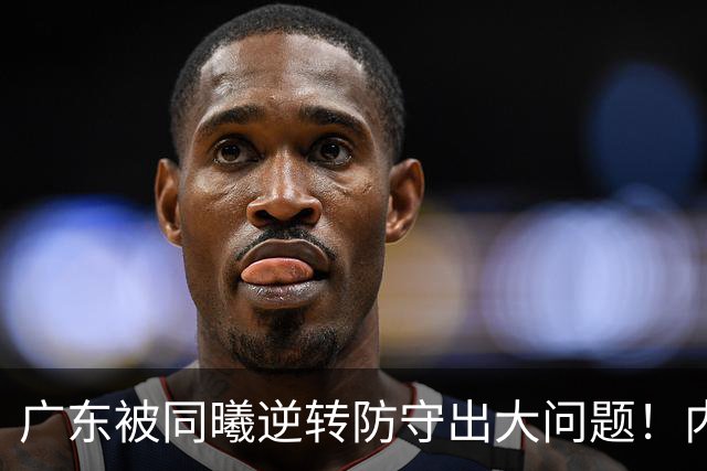 广东被同曦逆转防守出大问题！内外线防不住，战术毫无针对！