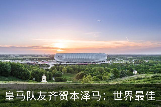 皇马队友齐贺本泽马：世界最佳 和你一起踢球是荣誉