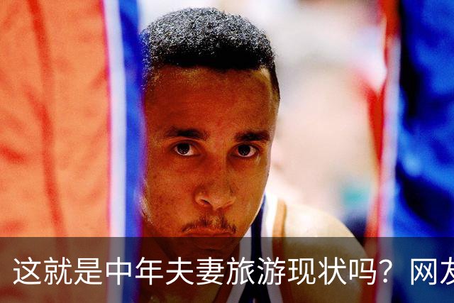 这就是中年夫妻旅游现状吗？网友：刚出门就吵