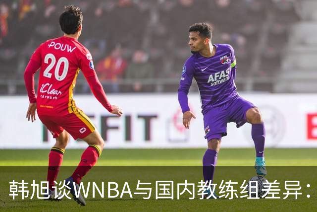 韩旭谈WNBA与国内教练组差异：那边分工明确，国内基本一主两助