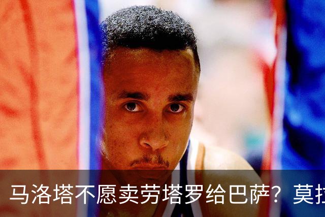 马洛塔不愿卖劳塔罗给巴萨？莫拉蒂：这合乎情理