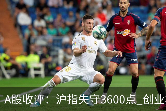 A股收评：沪指失守3600点 创业板指再跌4.13%
